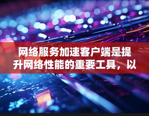 网络服务加速客户端是提升网络性能的重要工具，以下是对其功能和使用步骤的详细说明
