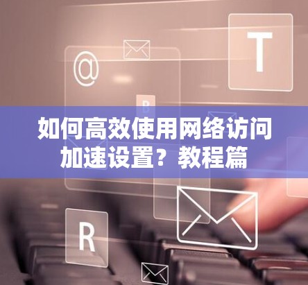如何高效使用网络访问加速设置？教程篇