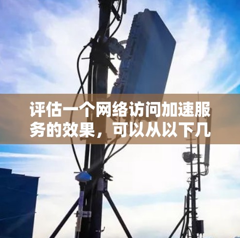 评估一个网络访问加速服务的效果,可以从以下几个方面进行综合考虑 评估一个网络访问加速服务的效果,可以从以下几个方面进行综合考虑