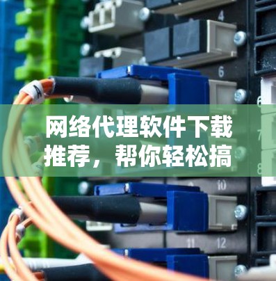 网络代理软件下载推荐，帮你轻松搞定网络安装与优化！