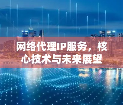 网络代理IP服务，核心技术与未来展望