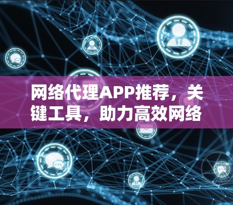 网络代理APP推荐,关键工具,助力高效网络管理 网络代理APP推荐,关键工具,助力高效网络管理
