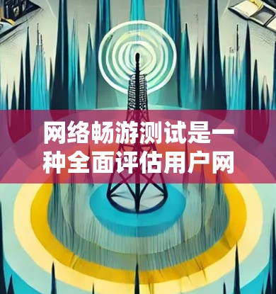 网络畅游测试是一种全面评估用户网络使用效率和设备性能的工具，适用于多种网络环境。以下是对该测试的详细总结