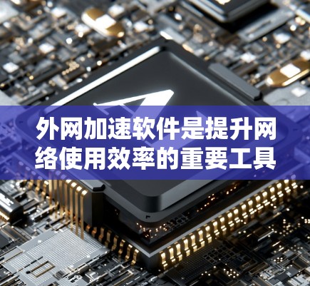 外网加速软件是提升网络使用效率的重要工具，以下是对其体验的全面总结
