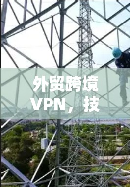 外贸跨境VPN，技术领先，安全保障，助力外贸加速