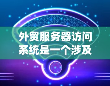 外贸服务器访问系统是一个涉及多个技术参数和管理信息的系统，用于监控和管理外贸服务器的运行状态。以下是对该系统的详细分解