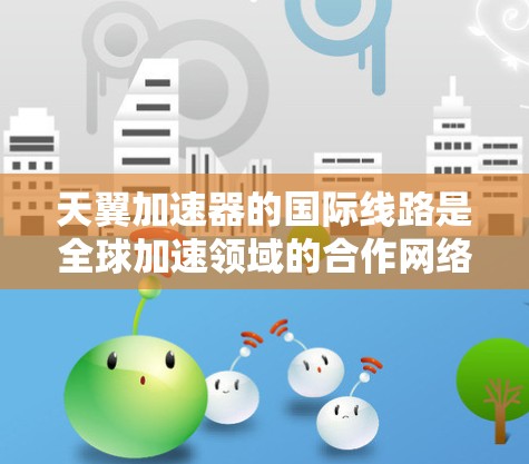 天翼加速器的国际线路是全球加速领域的合作网络，涉及多个国际节点，以下是一个详细的分析