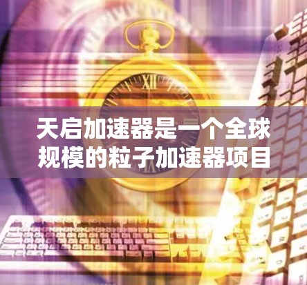 天启加速器是一个全球规模的粒子加速器项目，旨在利用磁场加速粒子，研究其性质和相互作用。以下是对其进展和成就的详细分析