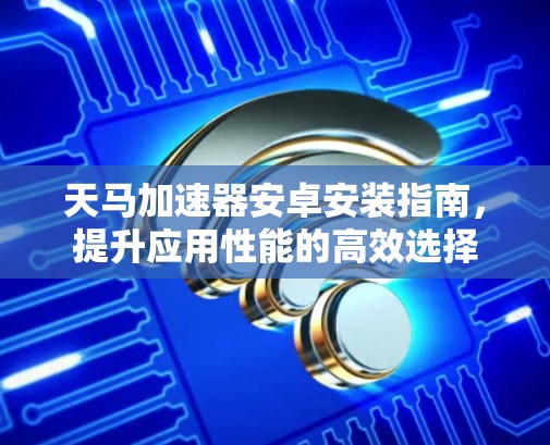 天马加速器安卓安装指南，提升应用性能的高效选择