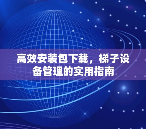 高效安装包下载,梯子设备管理的实用指南 高效安装包下载,梯子设备管理的实用指南