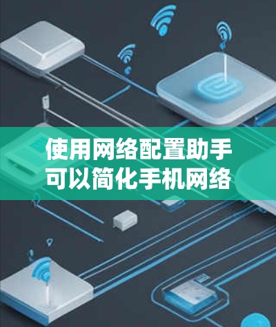 使用网络配置助手可以简化手机网络配置，但需谨慎使用。以下是一个系统的建议，帮助你有效地配置你的网络