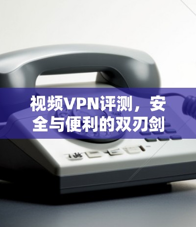 视频VPN评测，安全与便利的双刃剑