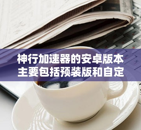 神行加速器的安卓版本主要包括预装版和自定义版，各有其独特的特点和适用场景