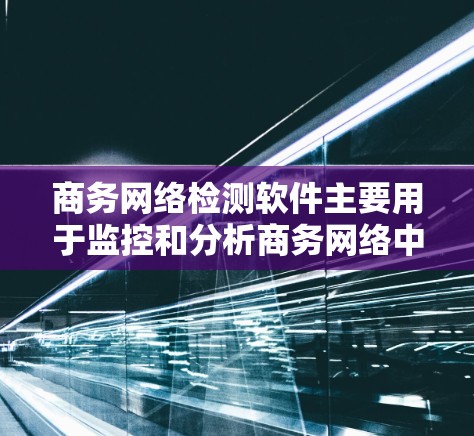 商务网络检测软件主要用于监控和分析商务网络中的流量和行为，以帮助识别潜在的问题、优化流量管理、或进行合规性检查。以下是一些常用商务网络检测软件及其特点