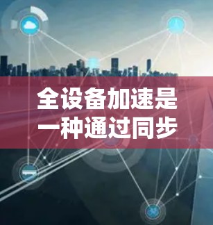 全设备加速是一种通过同步所有设备的内容，使它们都显示同一界面或内容，从而减少设备之间的差异和干扰的方法。以下是实现全设备加速的方案