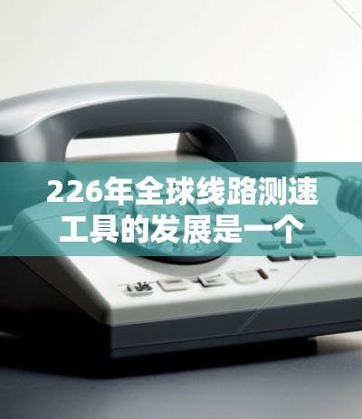 226年全球线路测速工具的发展是一个复杂而多维度的话题，涉及技术、应用、趋势和挑战等多个方面。以下是对这一领域的总结和分析