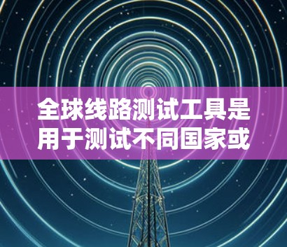 全球线路测试工具是用于测试不同国家或地区的网络连接设备性能的工具。以下是详细的步骤指南