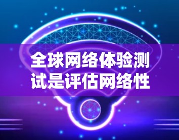 全球网络体验测试是评估网络性能和连接质量的重要方法，特别是在测试设备或应用时，通过模拟真实网络环境来测试网络性能。以下是一些相关的信息和内容