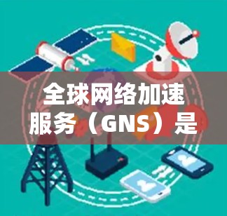 全球网络加速服务（GNS）是通过加速网络传输速度来提升用户体验的网络服务。以下是对其体验与速度的详细分析