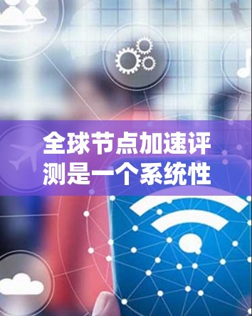 全球节点加速评测是一个系统性的技术分析过程，旨在评估并优化节点和显卡的性能以提升应用性能。以下是关于全球节点加速评测的详细分析和总结
