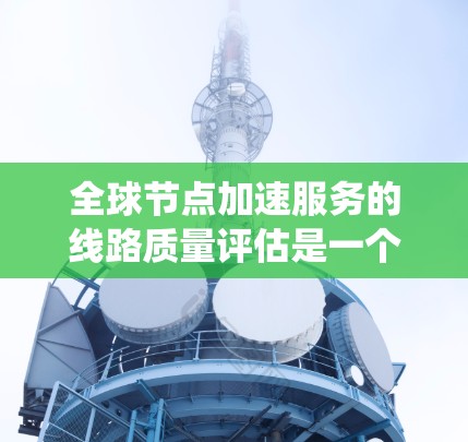 全球节点加速服务的线路质量评估是一个复杂但重要的过程，旨在优化网络性能并提高用户体验。以下是对该评估过程的系统总结