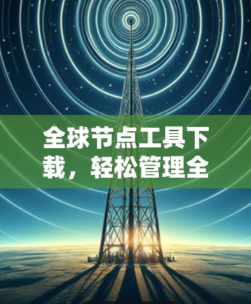 全球节点工具下载，轻松管理全球网络的首选解决方案