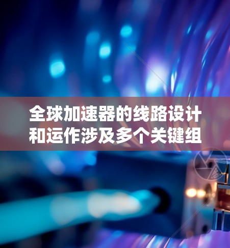 全球加速器的线路设计和运作涉及多个关键组件，这些组件和系统需要国际合作和大规模施工才能完成。以下是全球加速器线路的主要组成部分及其作用