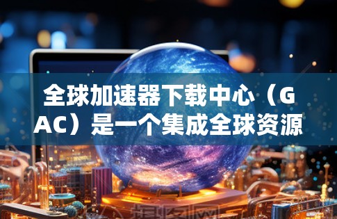 全球加速器下载中心（GAC）是一个集成全球资源下载的平台，提供便捷的下载服务，满足用户在资源下载上的需求。以下是对GAC的详细总结和建议