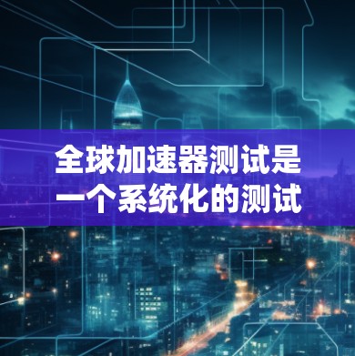 全球加速器测试是一个系统化的测试过程，旨在评估加速器的性能和效率，以优化设计和降低成本。以下是该主题的详细解释