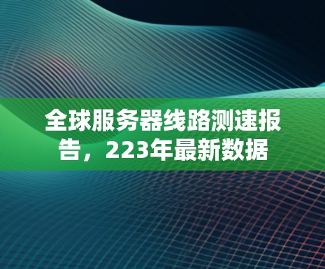 全球服务器线路测速报告,223年最新数据 全球服务器线路测速报告,223年最新数据