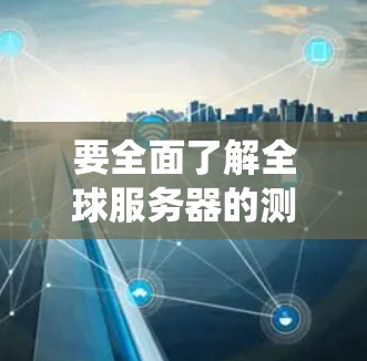 要全面了解全球服务器的测速体验,可以从以下几个方面进行系统性测试和优化 要全面了解全球服务器的测速体验,可以从以下几个方面进行系统性测试和优化