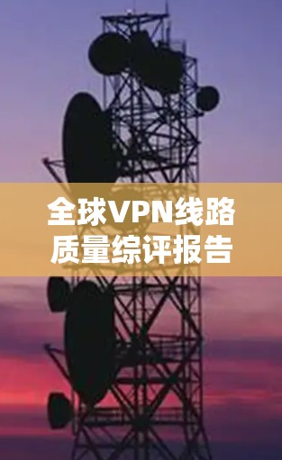 全球VPN线路质量综评报告，技术突破与用户反馈