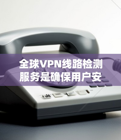 全球VPN线路检测服务是确保用户安全和网络环境稳定的手段。以下是对该主题的系统总结和解释