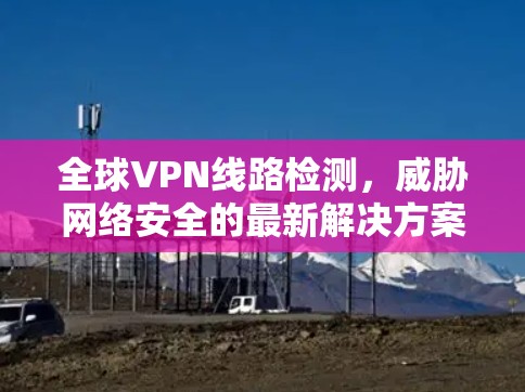 全球VPN线路检测，威胁网络安全的最新解决方案