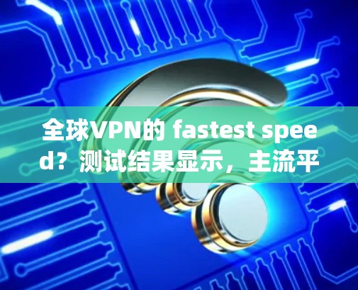 全球VPN的 fastest speed？测试结果显示，主流平台的测速都在1以上