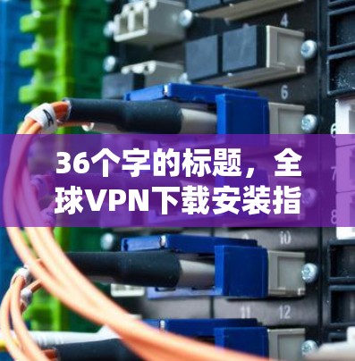 36个字的标题,全球VPN下载安装指南 36个字的标题,全球VPN下载安装指南