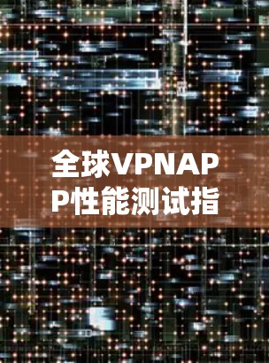 全球VPNAPP性能测试指南 全球VPNAPP性能测试指南
