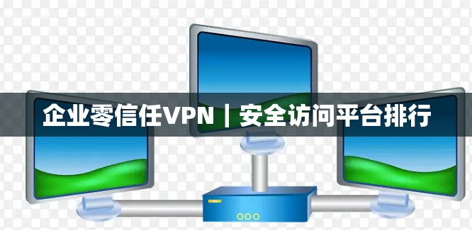 企业零信任VPN｜安全访问平台排行
