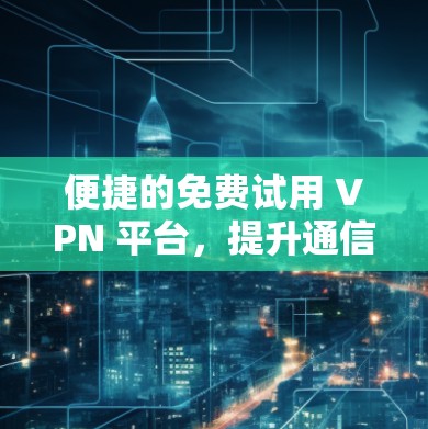 便捷的免费试用 VPN 平台，提升通信效率的关键