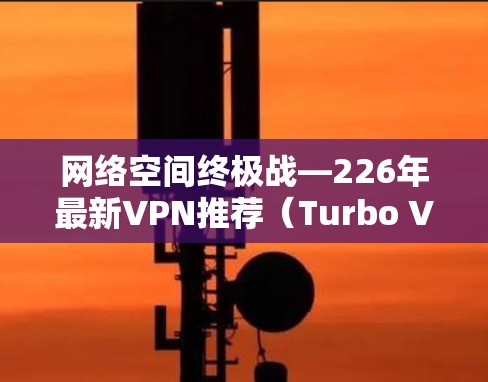网络空间终极战—226年最新VPN推荐（Turbo VPN vs Netoretment）