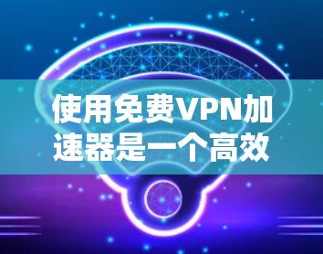 使用免费VPN加速器是一个高效且安全的解决方案，可以帮助您更好地管理VPN连接和数据下载。以下是一个有序的指南，帮助您选择和使用最适合您的VPN加速器