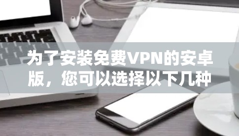 为了安装免费VPN的安卓版,您可以选择以下几种主要的选项,根据您的需求和习惯选择 为了安装免费VPN的安卓版,您可以选择以下几种主要的选项,根据您的需求和习惯选择