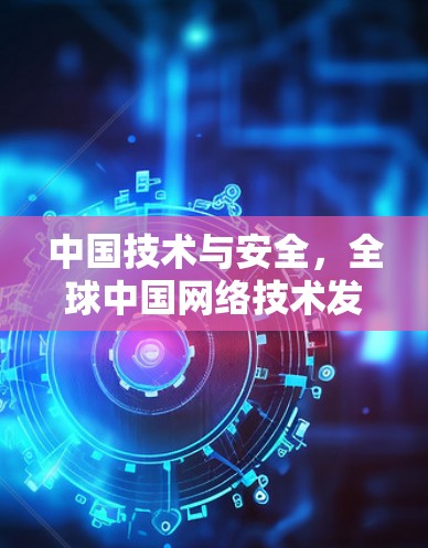 中国技术与安全,全球中国网络技术发展现状与未来展望 中国技术与安全,全球中国网络技术发展现状与未来展望