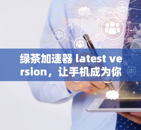 绿茶加速器 latest version，让手机成为你的加速小能手