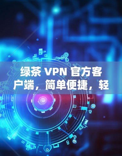 绿茶 VPN 官方客户端，简单便捷，轻松解决 VPN 现象