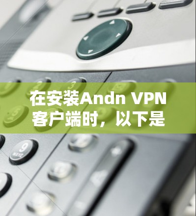 在安装Andn VPN客户端时,以下是详细的步骤指南 在安装Andn VPN客户端时,以下是详细的步骤指南