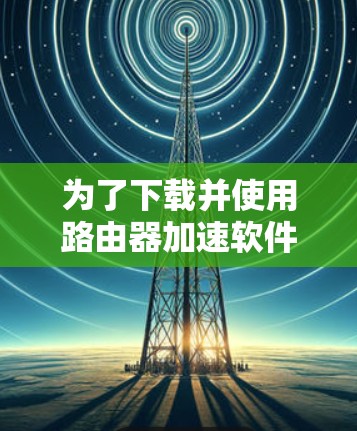 为了下载并使用路由器加速软件,您可以按照以下步骤进行 为了下载并使用路由器加速软件,您可以按照以下步骤进行