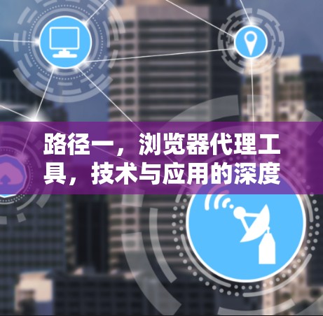 路径一,浏览器代理工具,技术与应用的深度探索 路径一,浏览器代理工具,技术与应用的深度探索