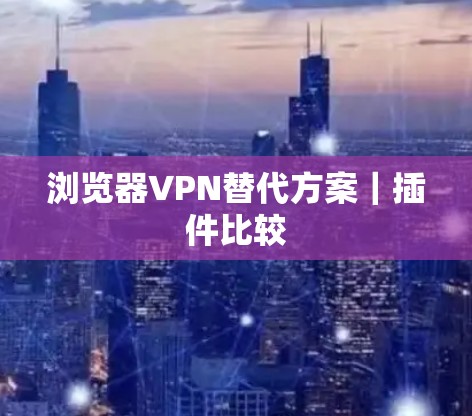 浏览器VPN替代方案|插件比较 浏览器VPN替代方案|插件比较