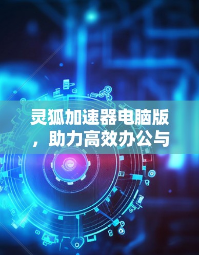 灵狐加速器电脑版，助力高效办公与游戏性能提升